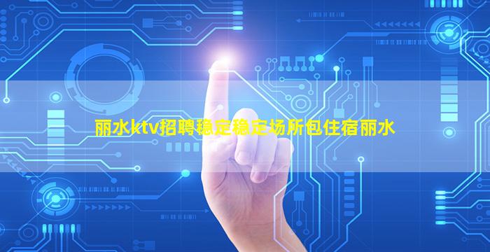 丽水ktv招聘稳定稳定场所包住宿丽水